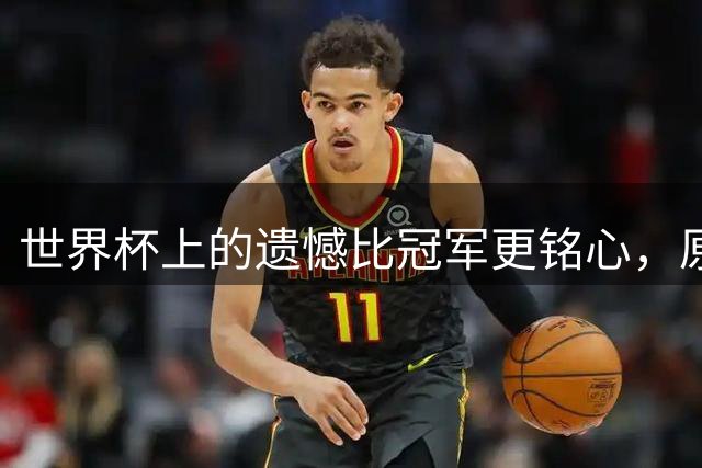 世界杯上的遗憾比冠军更铭心，原来缺憾才是足球最动人的注脚