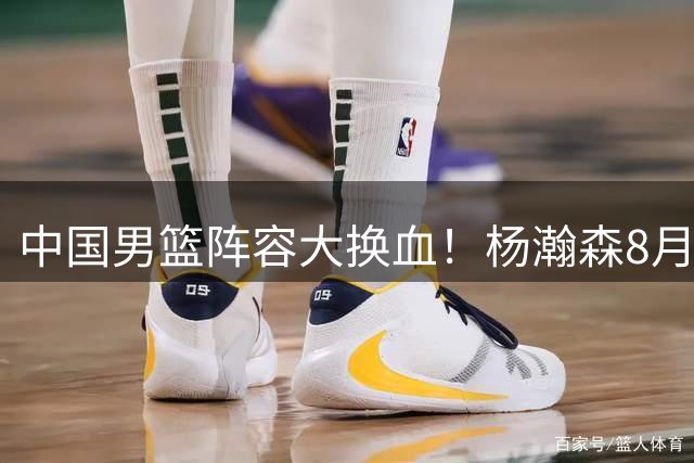 中国男篮阵容大换血！杨瀚森8月火线驰援 郭士强启动年轻化战略