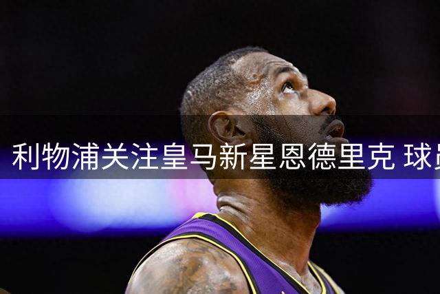 利物浦关注皇马新星恩德里克 球员表态愿留守伯纳乌