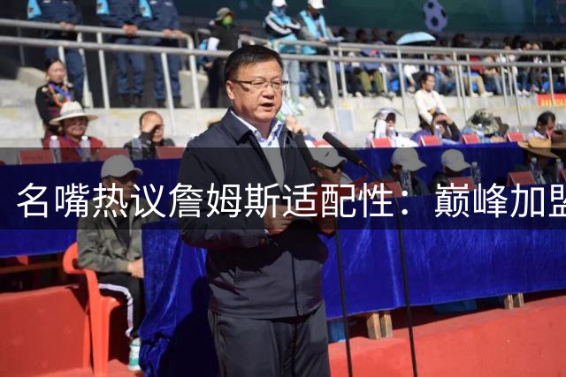 名嘴热议詹姆斯适配性：巅峰加盟任何争冠队都能立竿见影