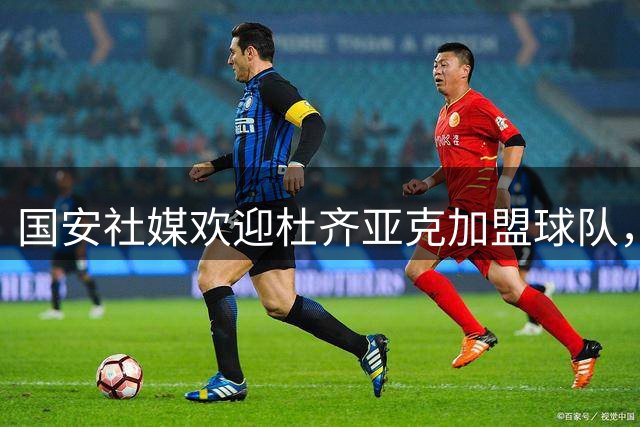 国安社媒欢迎杜齐亚克加盟球队，杜齐亚克：很高兴加入大家庭