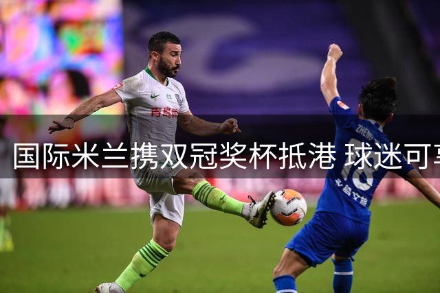 国际米兰携双冠奖杯抵港 球迷可享专属合影福利
