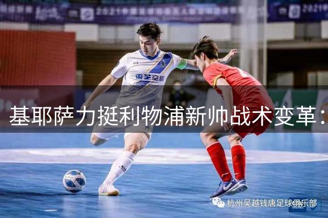 基耶萨力挺利物浦新帅战术变革：中锋转型开启全新篇章