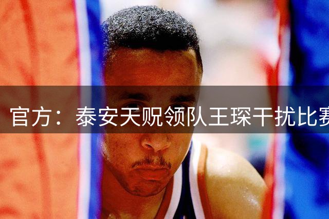 官方：泰安天贶领队王琛干扰比赛，被罚禁赛1场、罚款5000元