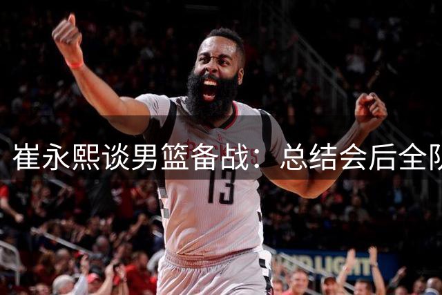 崔永熙谈男篮备战：总结会后全队积极调整 期待热身赛检验成果