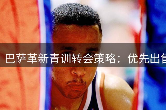 巴萨革新青训转会策略：优先出售+回购条款锁定未来之星