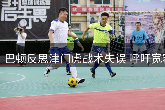 巴顿反思津门虎战术失误 呼吁宽容锋线球员
