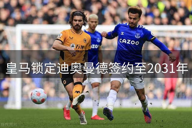 皇马锁定迪奥曼德签约至2031年 转会费浮动条款曝光