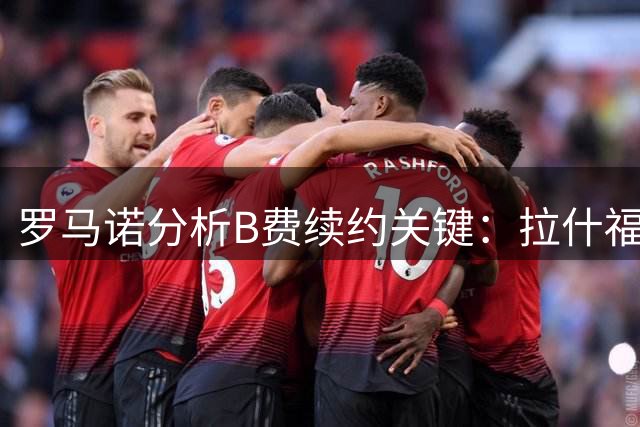 罗马诺分析B费续约关键：拉什福德高薪成曼联薪资平衡变量