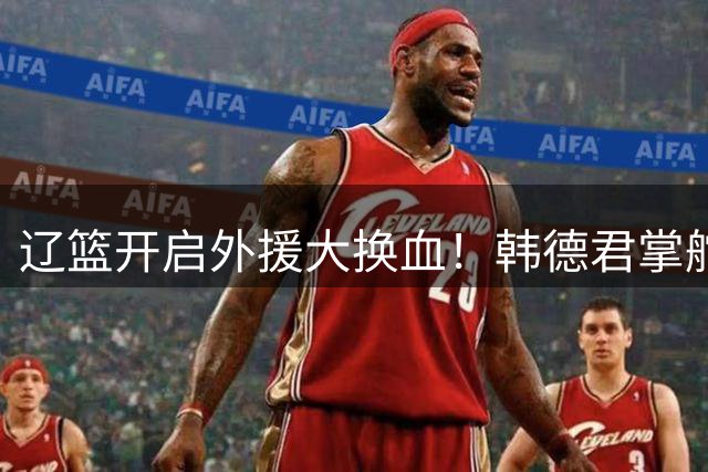 辽篮开启外援大换血！韩德君掌舵后首项重大决策曝光