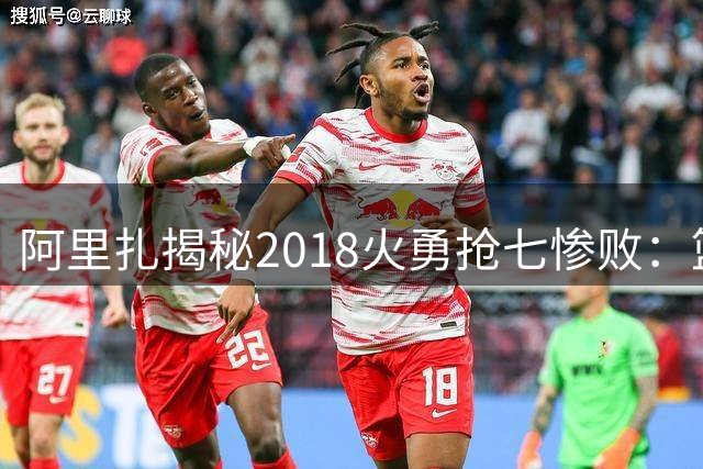 阿里扎揭秘2018火勇抢七惨败：篮筐仿佛装了神秘“缩圈器