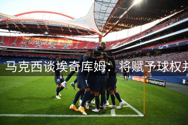 马克西谈埃奇库姆：将赋予球权并激励其保持进攻性