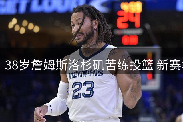 38岁詹姆斯洛杉矶苦练投篮 新赛季联手马克西引期待