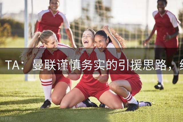 TA：曼联谨慎务实的引援思路，给卡里克和现有球员充足的成长空间